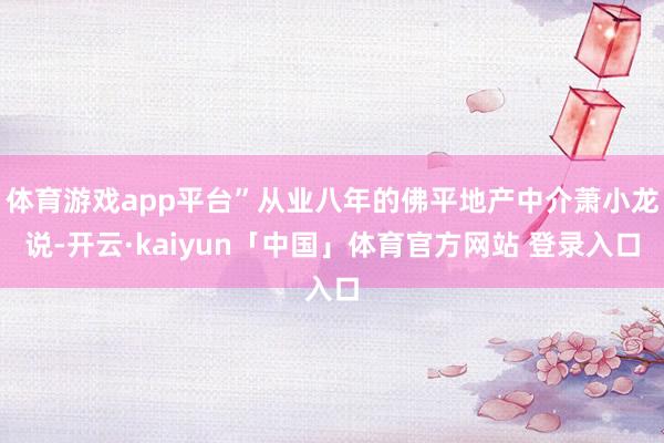 体育游戏app平台”从业八年的佛平地产中介萧小龙说-开云·kaiyun「中国」体育官方网站 登录入口