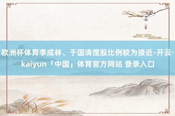 欧洲杯体育李成林、于国清捏股比例较为接近-开云·kaiyun「中国」体育官方网站 登录入口