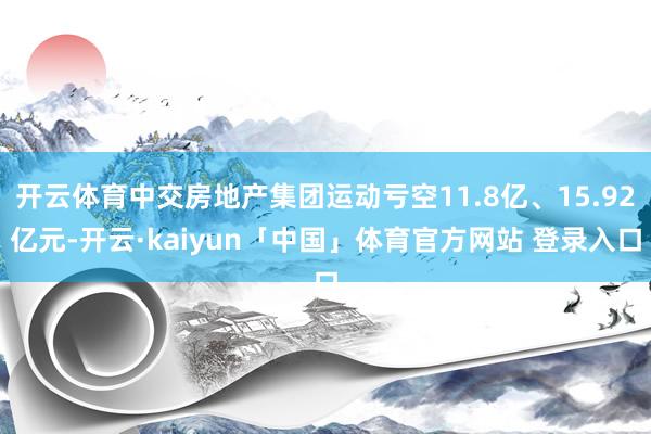 开云体育中交房地产集团运动亏空11.8亿、15.92亿元-开云·kaiyun「中国」体育官方网站 登录入口
