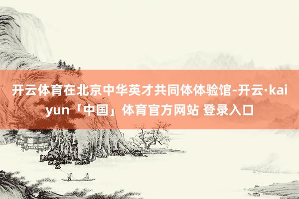 开云体育在北京中华英才共同体体验馆-开云·kaiyun「中国」体育官方网站 登录入口