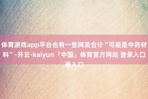 体育游戏app平台也有一些网友合计“可能是中药材料”-开云·kaiyun「中国」体育官方网站 登录入口