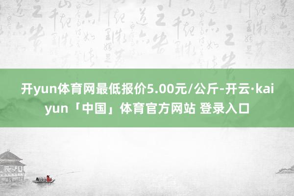 开yun体育网最低报价5.00元/公斤-开云·kaiyun「中国」体育官方网站 登录入口