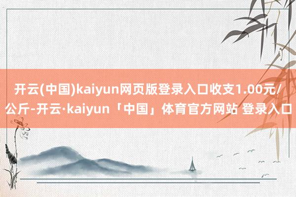 开云(中国)kaiyun网页版登录入口收支1.00元/公斤-开云·kaiyun「中国」体育官方网站 登录入口