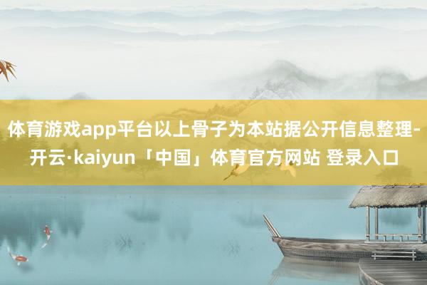 体育游戏app平台以上骨子为本站据公开信息整理-开云·kaiyun「中国」体育官方网站 登录入口
