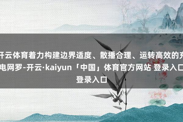 开云体育着力构建边界适度、散播合理、运转高效的充电网罗-开云·kaiyun「中国」体育官方网站 登录入口