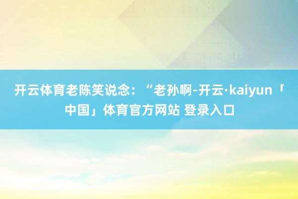 开云体育老陈笑说念：“老孙啊-开云·kaiyun「中国」体育官方网站 登录入口
