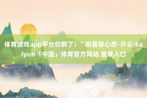 体育游戏app平台你醉了！”胡曼黎心想-开云·kaiyun「中国」体育官方网站 登录入口
