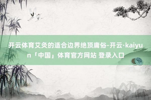 开云体育艾灸的适合边界绝顶庸俗-开云·kaiyun「中国」体育官方网站 登录入口