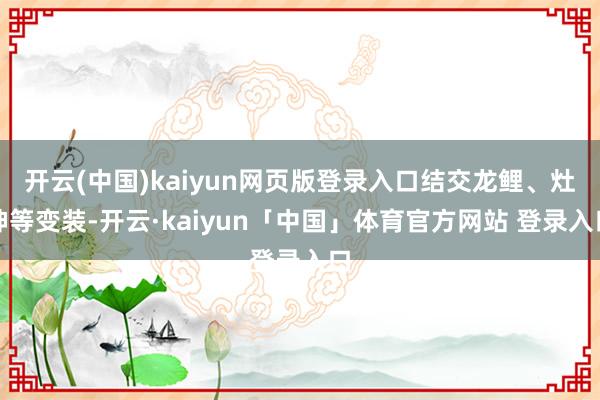开云(中国)kaiyun网页版登录入口结交龙鲤、灶神等变装-开云·kaiyun「中国」体育官方网站 登录入口
