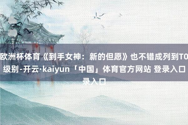 欧洲杯体育《到手女神：新的但愿》也不错成列到T0级别-开云·kaiyun「中国」体育官方网站 登录入口