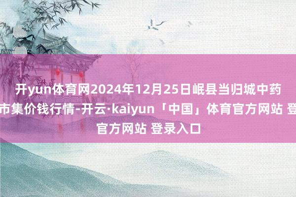 开yun体育网2024年12月25日岷县当归城中药材来往市集价钱行情-开云·kaiyun「中国」体育官方网站 登录入口