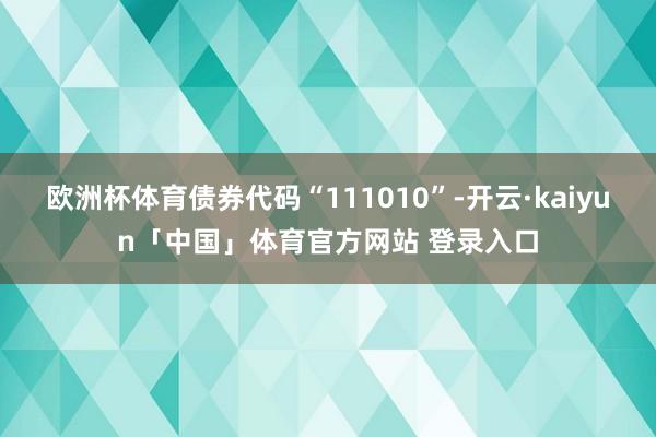 欧洲杯体育债券代码“111010”-开云·kaiyun「中国」体育官方网站 登录入口