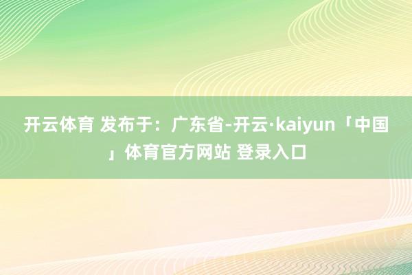 开云体育 发布于：广东省-开云·kaiyun「中国」体育官方网站 登录入口