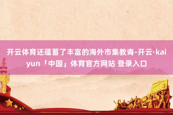 开云体育还蕴蓄了丰富的海外市集教诲-开云·kaiyun「中国」体育官方网站 登录入口