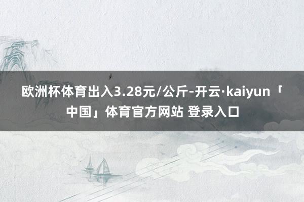 欧洲杯体育出入3.28元/公斤-开云·kaiyun「中国」体育官方网站 登录入口