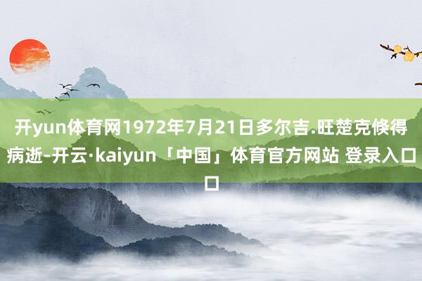 开yun体育网1972年7月21日多尔吉.旺楚克倏得病逝-开云·kaiyun「中国」体育官方网站 登录入口