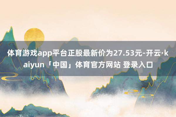 体育游戏app平台正股最新价为27.53元-开云·kaiyun「中国」体育官方网站 登录入口