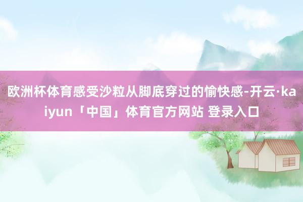 欧洲杯体育感受沙粒从脚底穿过的愉快感-开云·kaiyun「中国」体育官方网站 登录入口
