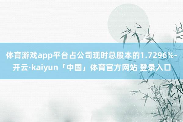 体育游戏app平台占公司现时总股本的1.7296%-开云·kaiyun「中国」体育官方网站 登录入口