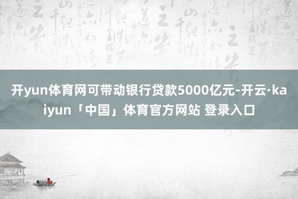 开yun体育网可带动银行贷款5000亿元-开云·kaiyun「中国」体育官方网站 登录入口