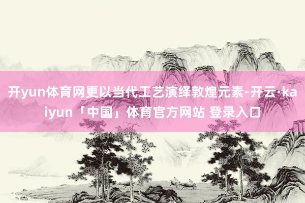 开yun体育网更以当代工艺演绎敦煌元素-开云·kaiyun「中国」体育官方网站 登录入口