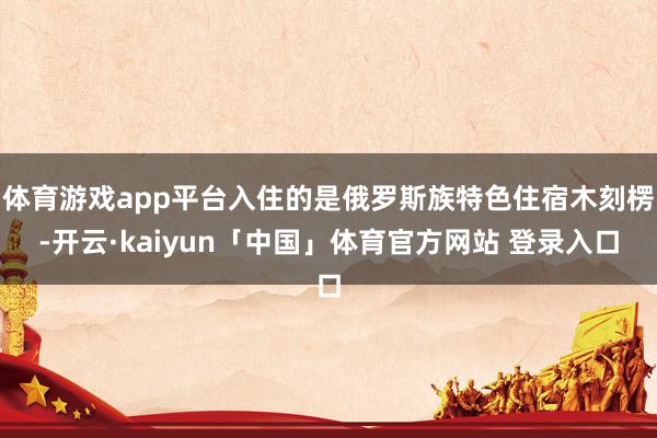 体育游戏app平台入住的是俄罗斯族特色住宿木刻楞-开云·kaiyun「中国」体育官方网站 登录入口