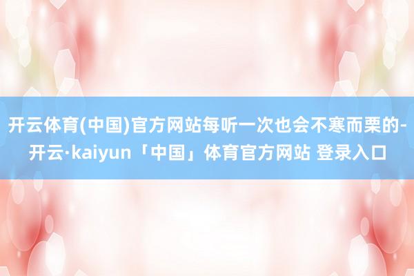 开云体育(中国)官方网站每听一次也会不寒而栗的-开云·kaiyun「中国」体育官方网站 登录入口