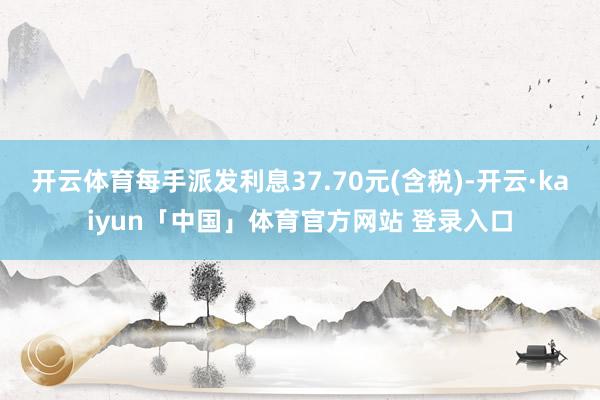 开云体育每手派发利息37.70元(含税)-开云·kaiyun「中国」体育官方网站 登录入口