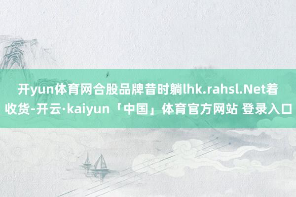 开yun体育网合股品牌昔时躺lhk.rahsl.Net着收货-开云·kaiyun「中国」体育官方网站 登录入口