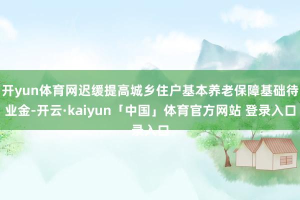 开yun体育网迟缓提高城乡住户基本养老保障基础待业金-开云·kaiyun「中国」体育官方网站 登录入口