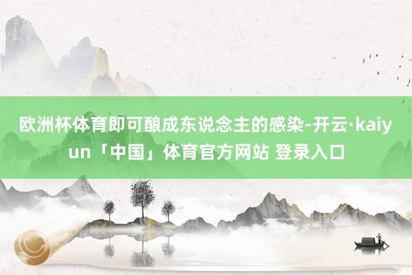 欧洲杯体育即可酿成东说念主的感染-开云·kaiyun「中国」体育官方网站 登录入口