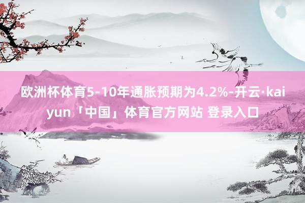 欧洲杯体育5-10年通胀预期为4.2%-开云·kaiyun「中国」体育官方网站 登录入口