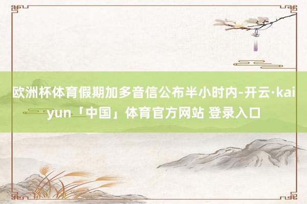 欧洲杯体育假期加多音信公布半小时内-开云·kaiyun「中国」体育官方网站 登录入口