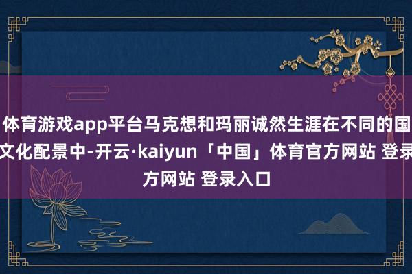 体育游戏app平台马克想和玛丽诚然生涯在不同的国度和文化配景中-开云·kaiyun「中国」体育官方网站 登录入口