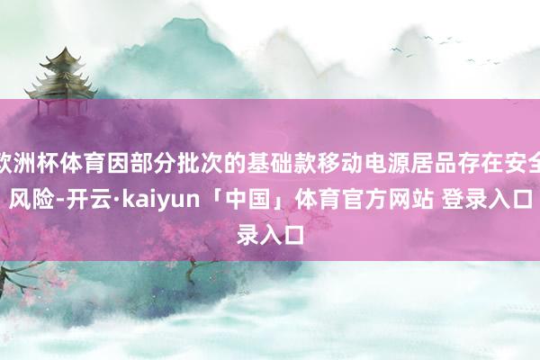 欧洲杯体育因部分批次的基础款移动电源居品存在安全风险-开云·kaiyun「中国」体育官方网站 登录入口