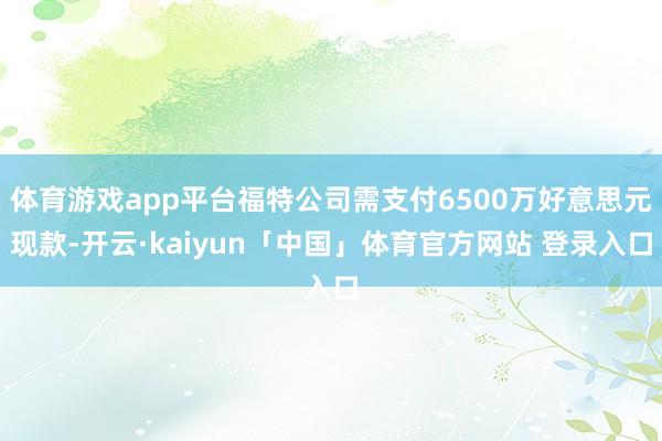 体育游戏app平台福特公司需支付6500万好意思元现款-开云·kaiyun「中国」体育官方网站 登录入口