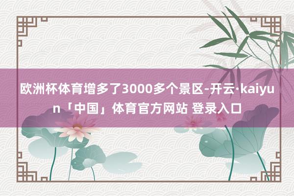 欧洲杯体育增多了3000多个景区-开云·kaiyun「中国」体育官方网站 登录入口