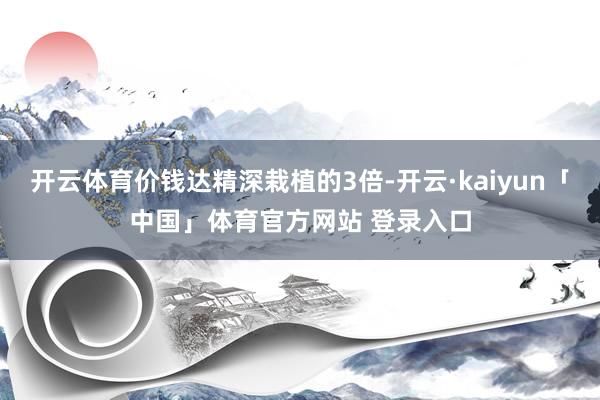 开云体育价钱达精深栽植的3倍-开云·kaiyun「中国」体育官方网站 登录入口