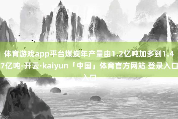 体育游戏app平台煤炭年产量由1.2亿吨加多到1.47亿吨-开云·kaiyun「中国」体育官方网站 登录入口