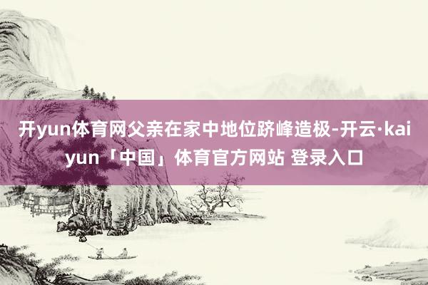开yun体育网父亲在家中地位跻峰造极-开云·kaiyun「中国」体育官方网站 登录入口