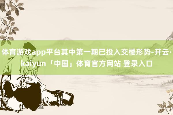体育游戏app平台其中第一期已投入交楼形势-开云·kaiyun「中国」体育官方网站 登录入口