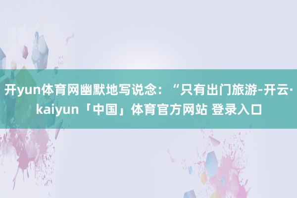 开yun体育网幽默地写说念：“只有出门旅游-开云·kaiyun「中国」体育官方网站 登录入口