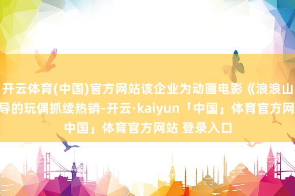 开云体育(中国)官方网站该企业为动画电影《浪浪山小魔鬼》诱导的玩偶抓续热销-开云·kaiyun「中国」体育官方网站 登录入口