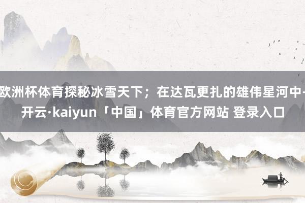 欧洲杯体育探秘冰雪天下；在达瓦更扎的雄伟星河中-开云·kaiyun「中国」体育官方网站 登录入口