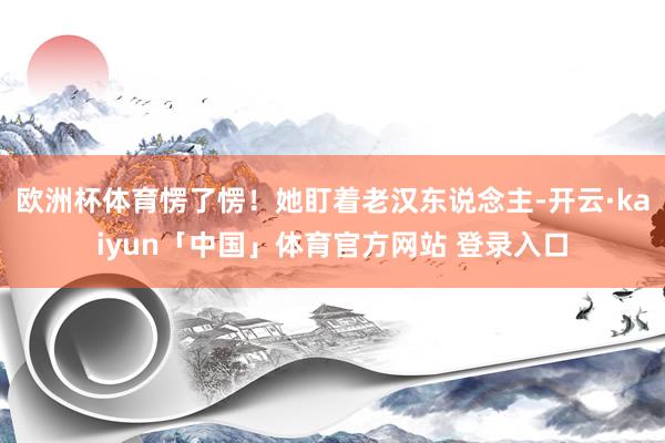 欧洲杯体育愣了愣！她盯着老汉东说念主-开云·kaiyun「中国」体育官方网站 登录入口