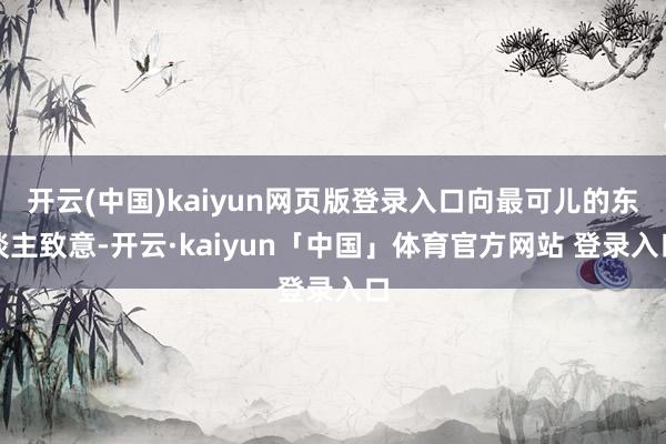 开云(中国)kaiyun网页版登录入口向最可儿的东谈主致意-开云·kaiyun「中国」体育官方网站 登录入口