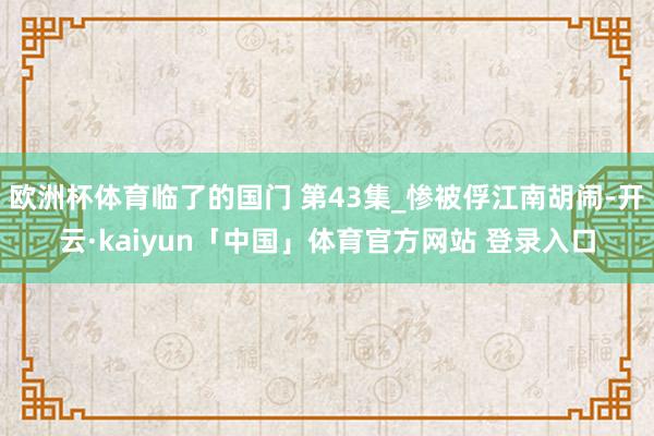 欧洲杯体育临了的国门 第43集_惨被俘江南胡闹-开云·kaiyun「中国」体育官方网站 登录入口