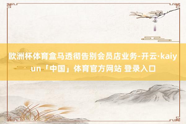 欧洲杯体育盒马透彻告别会员店业务-开云·kaiyun「中国」体育官方网站 登录入口