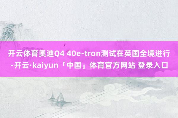 开云体育奥迪Q4 40e-tron测试在英国全境进行-开云·kaiyun「中国」体育官方网站 登录入口