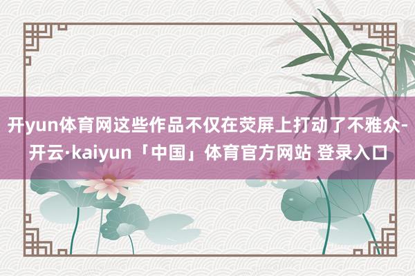 开yun体育网这些作品不仅在荧屏上打动了不雅众-开云·kaiyun「中国」体育官方网站 登录入口